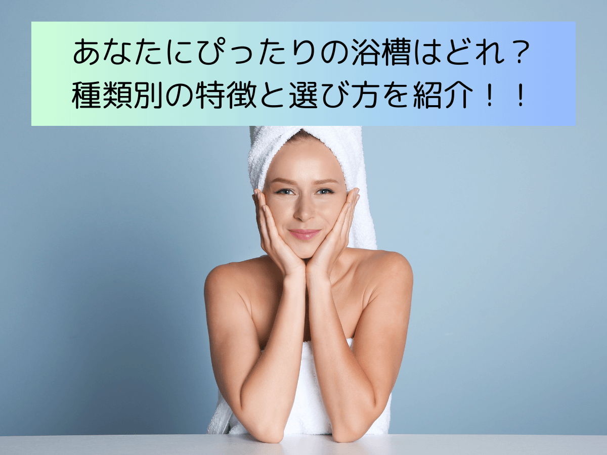 あなたにぴったりの浴槽はどれ？種類別の特徴と選び方を紹介！！